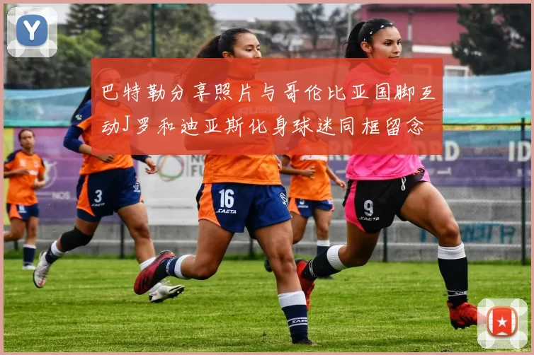 巴特勒分享照片与哥伦比亚国脚互动J罗和迪亚斯化身球迷同框留念