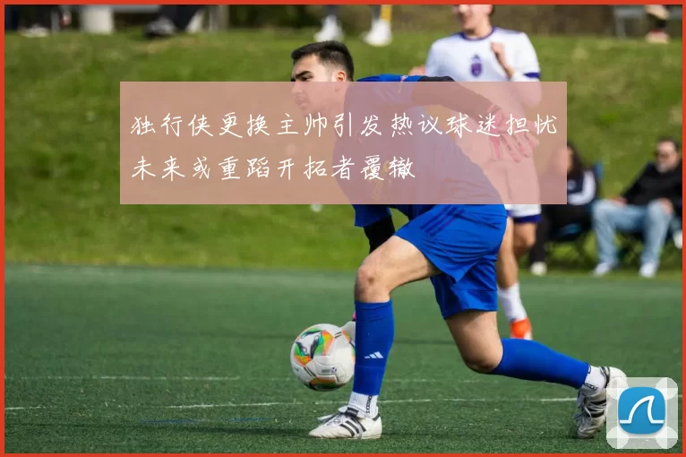 独行侠更换主帅引发热议球迷担忧未来或重蹈开拓者覆辙