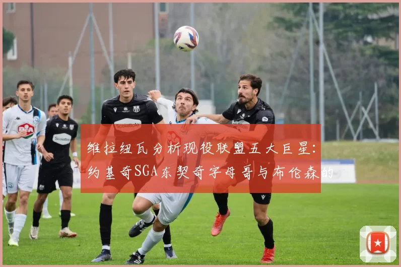 维拉纽瓦分析现役联盟五大巨星：约基奇SGA东契奇字母哥与布伦森的表现与影响