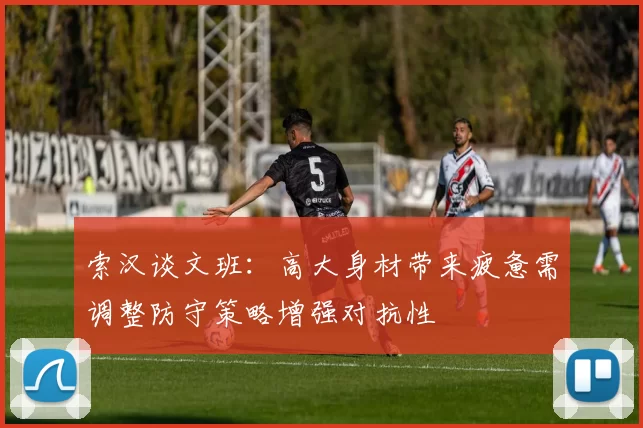 索汉谈文班：高大身材带来疲惫需调整防守策略增强对抗性