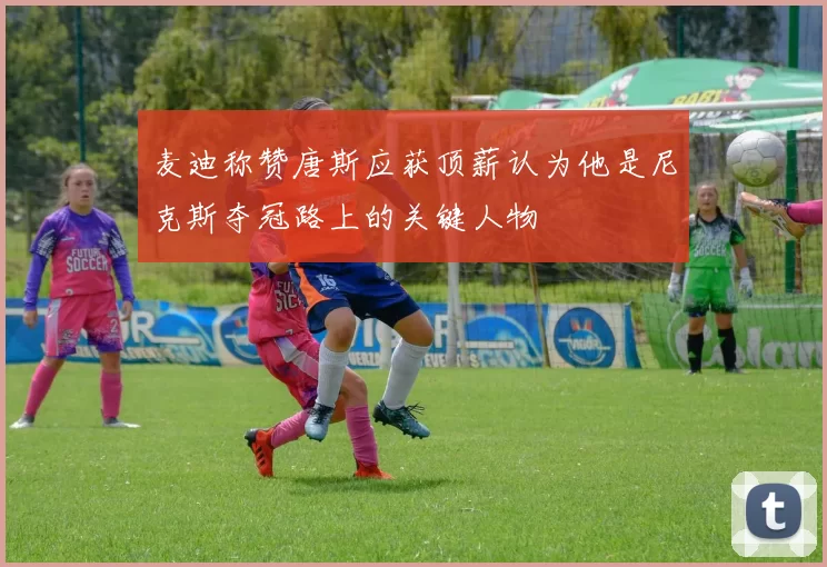 麦迪称赞唐斯应获顶薪认为他是尼克斯夺冠路上的关键人物