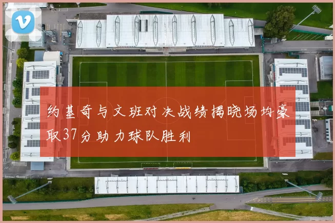 约基奇与文班对决战绩揭晓场均豪取37分助力球队胜利