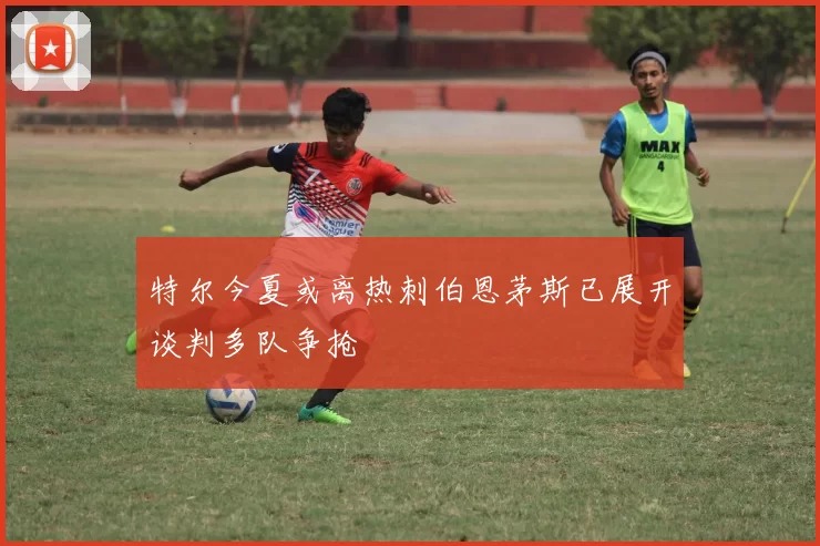 特尔今夏或离热刺伯恩茅斯已展开谈判多队争抢