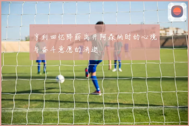 亨利回忆降薪离开阿森纳时的心境与奋斗意愿的消逝