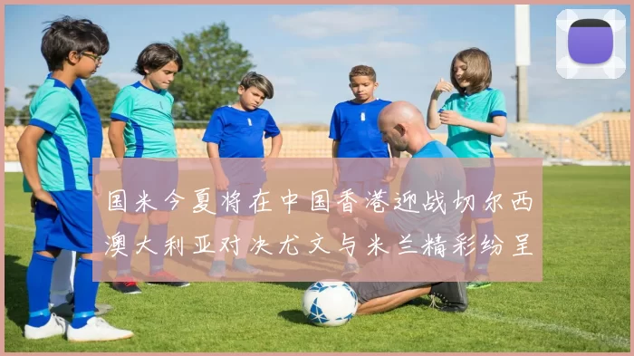 国米今夏将在中国香港迎战切尔西澳大利亚对决尤文与米兰精彩纷呈