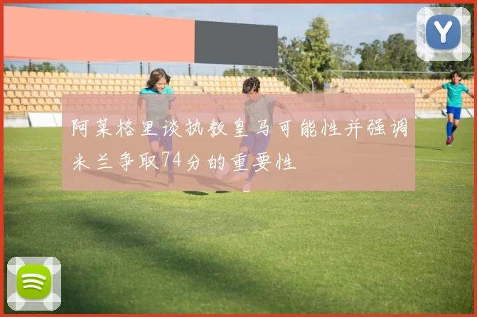 阿莱格里谈执教皇马可能性并强调米兰争取74分的重要性