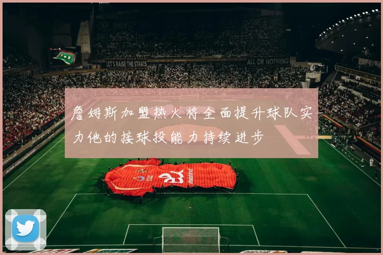 詹姆斯加盟热火将全面提升球队实力他的接球投能力持续进步