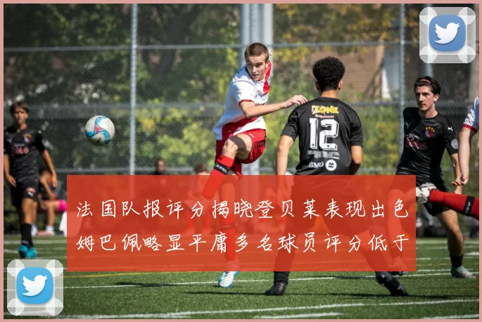 法国队报评分揭晓登贝莱表现出色姆巴佩略显平庸多名球员评分低于六分