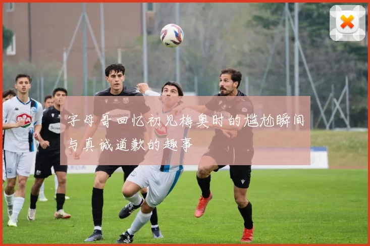 字母哥回忆初见梅奥时的尴尬瞬间与真诚道歉的趣事