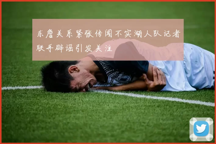 东詹关系紧张传闻不实湖人队记者联手辟谣引发关注