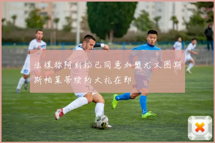 法媒称阿利松已同意加盟尤文图斯斯帕莱蒂续约大礼在即