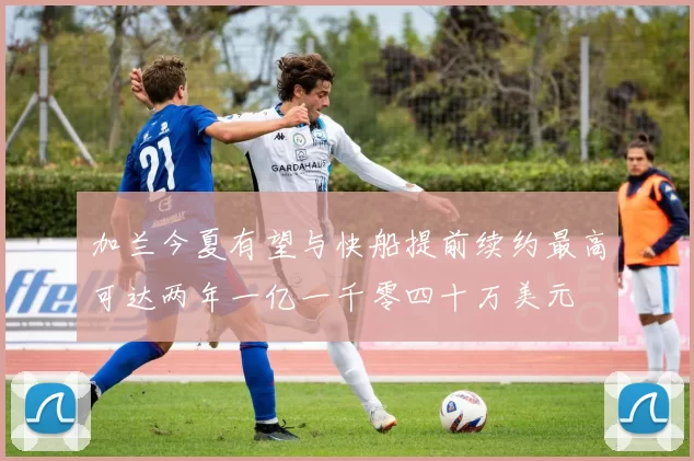 加兰今夏有望与快船提前续约最高可达两年一亿一千零四十万美元